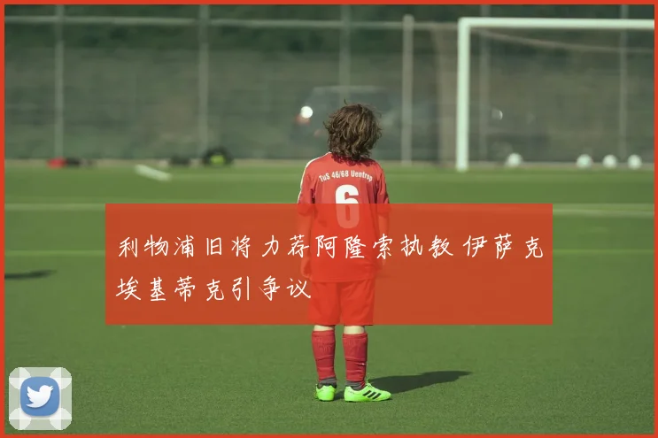 利物浦旧将力荐阿隆索执教 伊萨克埃基蒂克引争议